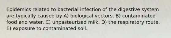 Epidemics related to bacterial infection of the digestive system are typically caused by A) biological vectors. B) contaminated food and water. C) unpasteurized milk. D) the respiratory route. E) exposure to contaminated soil.