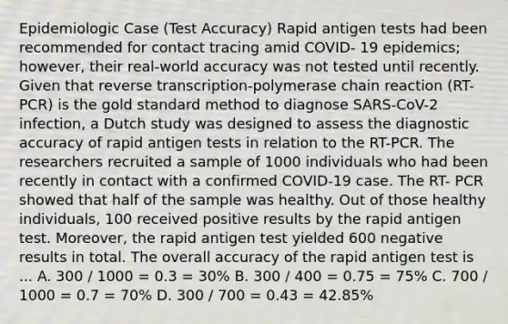 Epidemiologic Case (Test Accuracy) Rapid antigen tests had been recommended for contact tracing amid COVID- 19 epidemics; however, their real-world accuracy was not tested until recently. Given that <a href='https://www.questionai.com/knowledge/kNiXy9k6SK-reverse-transcription' class='anchor-knowledge'>reverse transcription</a>-polymerase chain reaction (RT-PCR) is the gold standard method to diagnose SARS-CoV-2 infection, a Dutch study was designed to assess the diagnostic accuracy of rapid antigen tests in relation to the RT-PCR. The researchers recruited a sample of 1000 individuals who had been recently in contact with a confirmed COVID-19 case. The RT- PCR showed that half of the sample was healthy. Out of those healthy individuals, 100 received positive results by the rapid antigen test. Moreover, the rapid antigen test yielded 600 negative results in total. The overall accuracy of the rapid antigen test is ... A. 300 / 1000 = 0.3 = 30% B. 300 / 400 = 0.75 = 75% C. 700 / 1000 = 0.7 = 70% D. 300 / 700 = 0.43 = 42.85%