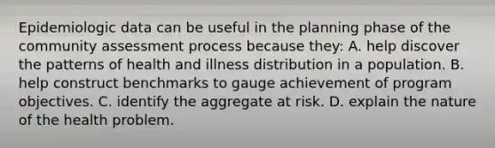 Epidemiologic data can be useful in the planning phase of the community assessment process because they: A. help discover the patterns of health and illness distribution in a population. B. help construct benchmarks to gauge achievement of program objectives. C. identify the aggregate at risk. D. explain the nature of the health problem.