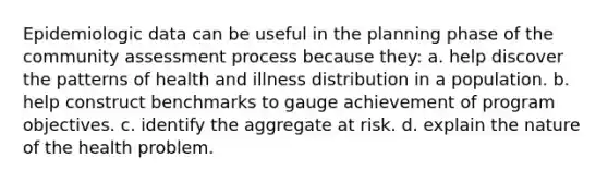 Epidemiologic data can be useful in the planning phase of the community assessment process because they: a. help discover the patterns of health and illness distribution in a population. b. help construct benchmarks to gauge achievement of program objectives. c. identify the aggregate at risk. d. explain the nature of the health problem.