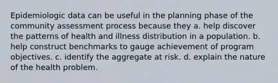 Epidemiologic data can be useful in the planning phase of the community assessment process because they a. help discover the patterns of health and illness distribution in a population. b. help construct benchmarks to gauge achievement of program objectives. c. identify the aggregate at risk. d. explain the nature of the health problem.