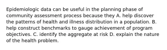 Epidemiologic data can be useful in the planning phase of community assessment process because they A. help discover the patterns of health and illness distribution in a population. B. help construct benchmarks to gauge achievement of program objectives. C. identify the aggregate at risk D. explain the nature of the health problem.