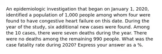 An epidemiologic investigation that began on January 1, 2020, identified a population of 1,000 people among whom four were found to have congestive heart failure on this date. During the year of the study, six additional new cases were found. Among the 10 cases, there were seven deaths during the year. There were no deaths among the remaining 990 people. What was the case fatality rate during 2020? Express your answer as a %.