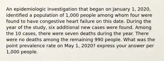 An epidemiologic investigation that began on January 1, 2020, identified a population of 1,000 people among whom four were found to have congestive heart failure on this date. During the year of the study, six additional new cases were found. Among the 10 cases, there were seven deaths during the year. There were no deaths among the remaining 990 people. What was the point prevalence rate on May 1, 2020? express your answer per 1,000 people.