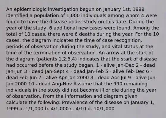 An epidemiologic investigation begun on January 1st, 1999 identified a population of 1,000 individuals among whom 4 were found to have the disease under study on this date. During the year of the study, 6 additional new cases were found. Among the total of 10 cases, there were 6 deaths during the year. For the 10 cases, the diagram indicates the time of case recognition, periods of observation during the study, and vital status at the time of the termination of observation. An arrow at the start of the diagram (patients 1,2,3,4) indicates that the start of disease had occurred before the study began. 1 - alive Jan-Dec 2 - dead Jan-Jun 3 - dead Jan-Sept 4 - dead Jan-Feb 5 - alive Feb-Dec 6 - dead Feb-Jun 7 - alive Apr-Jan 2000 8 - dead Apr-Jul 9 - alive Jun-Jan 2000 10 - dead Aug-Nov Assume that the 990 remaining individuals in the study did not become ill or die during the year of observation. From the information and diagram given calculate the following: Prevalence of the disease on January 1, 1999 a. 1/1,000 b. 4/1,000 c. 4/10 d. 10/1,000