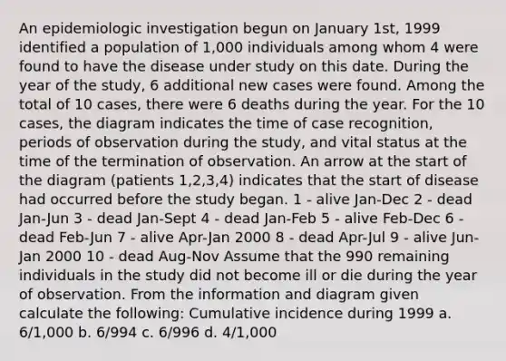 An epidemiologic investigation begun on January 1st, 1999 identified a population of 1,000 individuals among whom 4 were found to have the disease under study on this date. During the year of the study, 6 additional new cases were found. Among the total of 10 cases, there were 6 deaths during the year. For the 10 cases, the diagram indicates the time of case recognition, periods of observation during the study, and vital status at the time of the termination of observation. An arrow at the start of the diagram (patients 1,2,3,4) indicates that the start of disease had occurred before the study began. 1 - alive Jan-Dec 2 - dead Jan-Jun 3 - dead Jan-Sept 4 - dead Jan-Feb 5 - alive Feb-Dec 6 - dead Feb-Jun 7 - alive Apr-Jan 2000 8 - dead Apr-Jul 9 - alive Jun-Jan 2000 10 - dead Aug-Nov Assume that the 990 remaining individuals in the study did not become ill or die during the year of observation. From the information and diagram given calculate the following: Cumulative incidence during 1999 a. 6/1,000 b. 6/994 c. 6/996 d. 4/1,000