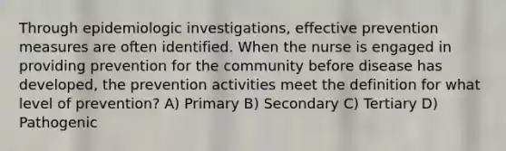 Through epidemiologic investigations, effective prevention measures are often identified. When the nurse is engaged in providing prevention for the community before disease has developed, the prevention activities meet the definition for what level of prevention? A) Primary B) Secondary C) Tertiary D) Pathogenic