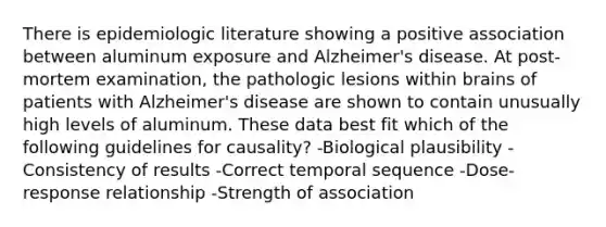 There is epidemiologic literature showing a positive association between aluminum exposure and Alzheimer's disease. At post-mortem examination, the pathologic lesions within brains of patients with Alzheimer's disease are shown to contain unusually high levels of aluminum. These data best fit which of the following guidelines for causality? -Biological plausibility -Consistency of results -Correct temporal sequence -Dose-response relationship -Strength of association