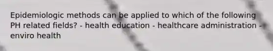 Epidemiologic methods can be applied to which of the following PH related fields? - health education - healthcare administration - enviro health