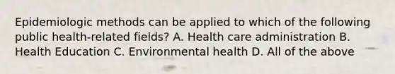 Epidemiologic methods can be applied to which of the following public health-related fields? A. Health care administration B. Health Education C. Environmental health D. All of the above