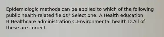 Epidemiologic methods can be applied to which of the following public health-related fields? Select one: A.Health education B.Healthcare administration C.Environmental health D.All of these are correct.