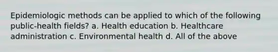 Epidemiologic methods can be applied to which of the following public-health fields? a. Health education b. Healthcare administration c. Environmental health d. All of the above