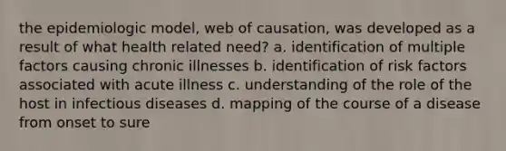 the epidemiologic model, web of causation, was developed as a result of what health related need? a. identification of multiple factors causing chronic illnesses b. identification of risk factors associated with acute illness c. understanding of the role of the host in infectious diseases d. mapping of the course of a disease from onset to sure