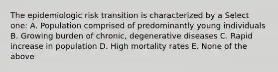 The epidemiologic risk transition is characterized by a Select one: A. Population comprised of predominantly young individuals B. Growing burden of chronic, degenerative diseases C. Rapid increase in population D. High mortality rates E. None of the above