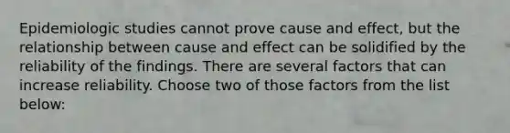 Epidemiologic studies cannot prove cause and effect, but the relationship between cause and effect can be solidified by the reliability of the findings. There are several factors that can increase reliability. Choose two of those factors from the list below: