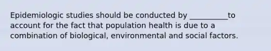 Epidemiologic studies should be conducted by __________to account for the fact that population health is due to a combination of biological, environmental and social factors.