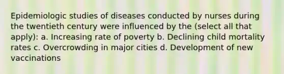 Epidemiologic studies of diseases conducted by nurses during the twentieth century were influenced by the (select all that apply): a. Increasing rate of poverty b. Declining child mortality rates c. Overcrowding in major cities d. Development of new vaccinations