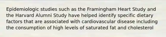 Epidemiologic studies such as the Framingham Heart Study and the Harvard Alumni Study have helped identify specific dietary factors that are associated with cardiovascular disease including the consumption of high levels of saturated fat and cholesterol