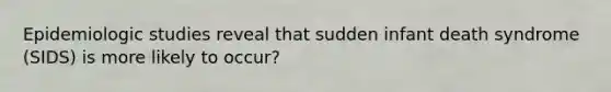 Epidemiologic studies reveal that sudden infant death syndrome (SIDS) is more likely to occur?