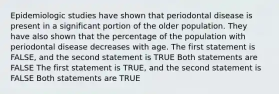 Epidemiologic studies have shown that periodontal disease is present in a significant portion of the older population. They have also shown that the percentage of the population with periodontal disease decreases with age. The first statement is FALSE, and the second statement is TRUE Both statements are FALSE The first statement is TRUE, and the second statement is FALSE Both statements are TRUE