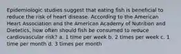 Epidemiologic studies suggest that eating fish is beneficial to reduce the risk of heart disease. According to the American Heart Association and the American Academy of Nutrition and Dietetics, how often should fish be consumed to reduce cardiovascular risk? a. 1 time per week b. 2 times per week c. 1 time per month d. 3 times per month