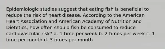 Epidemiologic studies suggest that eating fish is beneficial to reduce the risk of heart disease. According to the American Heart Association and American Academy of Nutrition and Dietetics, how often should fish be consumed to reduce cardiovascular risk? a. 1 time per week b. 2 times per week c. 1 time per month d. 3 times per month