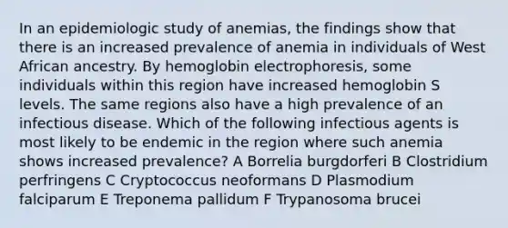 In an epidemiologic study of anemias, the findings show that there is an increased prevalence of anemia in individuals of West African ancestry. By hemoglobin electrophoresis, some individuals within this region have increased hemoglobin S levels. The same regions also have a high prevalence of an infectious disease. Which of the following infectious agents is most likely to be endemic in the region where such anemia shows increased prevalence? A Borrelia burgdorferi B Clostridium perfringens C Cryptococcus neoformans D Plasmodium falciparum E Treponema pallidum F Trypanosoma brucei