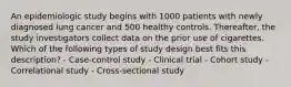 An epidemiologic study begins with 1000 patients with newly diagnosed lung cancer and 500 healthy controls. Thereafter, the study investigators collect data on the prior use of cigarettes. Which of the following types of study design best fits this description? - Case-control study - Clinical trial - Cohort study - Correlational study - Cross-sectional study