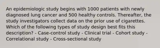 An epidemiologic study begins with 1000 patients with newly diagnosed lung cancer and 500 healthy controls. Thereafter, the study investigators collect data on the prior use of cigarettes. Which of the following types of study design best fits this description? - Case-control study - Clinical trial - Cohort study - Correlational study - Cross-sectional study