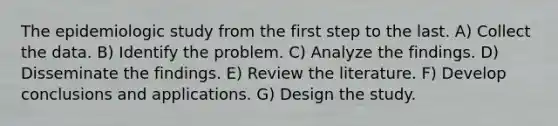 The epidemiologic study from the first step to the last. A) Collect the data. B) Identify the problem. C) Analyze the findings. D) Disseminate the findings. E) Review the literature. F) Develop conclusions and applications. G) Design the study.