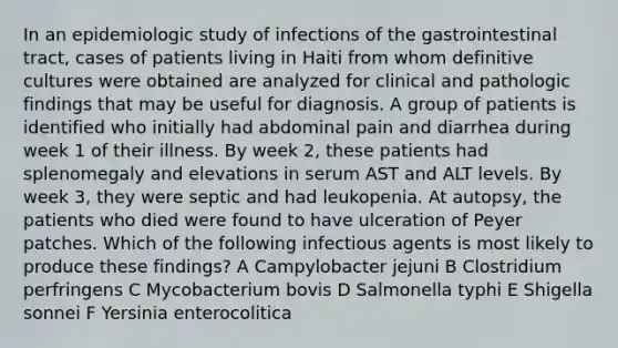 In an epidemiologic study of infections of the gastrointestinal tract, cases of patients living in Haiti from whom definitive cultures were obtained are analyzed for clinical and pathologic findings that may be useful for diagnosis. A group of patients is identified who initially had abdominal pain and diarrhea during week 1 of their illness. By week 2, these patients had splenomegaly and elevations in serum AST and ALT levels. By week 3, they were septic and had leukopenia. At autopsy, the patients who died were found to have ulceration of Peyer patches. Which of the following infectious agents is most likely to produce these findings? A Campylobacter jejuni B Clostridium perfringens C Mycobacterium bovis D Salmonella typhi E Shigella sonnei F Yersinia enterocolitica