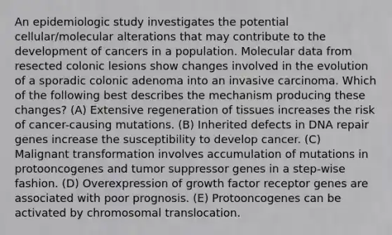 An epidemiologic study investigates the potential cellular/molecular alterations that may contribute to the development of cancers in a population. Molecular data from resected colonic lesions show changes involved in the evolution of a sporadic colonic adenoma into an invasive carcinoma. Which of the following best describes the mechanism producing these changes? (A) Extensive regeneration of tissues increases the risk of cancer-causing mutations. (B) Inherited defects in DNA repair genes increase the susceptibility to develop cancer. (C) Malignant transformation involves accumulation of mutations in protooncogenes and tumor suppressor genes in a step-wise fashion. (D) Overexpression of growth factor receptor genes are associated with poor prognosis. (E) Protooncogenes can be activated by chromosomal translocation.