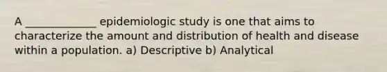 A _____________ epidemiologic study is one that aims to characterize the amount and distribution of health and disease within a population. a) Descriptive b) Analytical