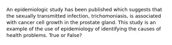 An epidemiologic study has been published which suggests that the sexually transmitted infection, trichomoniasis, is associated with cancer cell growth in the prostate gland. This study is an example of the use of epidemiology of identifying the causes of health problems. True or False?