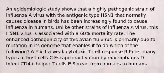 An epidemiologic study shows that a highly pathogenic strain of influenza A virus with the antigenic type H5N1 that normally causes disease in birds has been increasingly found to cause influenza in humans. Unlike other strains of influenza A virus, this H5N1 virus is associated with a 60% mortality rate. The enhanced pathogenicity of this avian flu virus is primarily due to mutation in its genome that enables it to do which of the following? A Elicit a weak cytotoxic T-cell response B Enter many types of host cells C Escape inactivation by macrophages D Infect CD4+ helper T cells E Spread from humans to humans