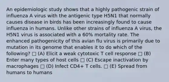 An epidemiologic study shows that a highly pathogenic strain of influenza A virus with the antigenic type H5N1 that normally causes disease in birds has been increasingly found to cause influenza in humans. Unlike other strains of influenza A virus, the H5N1 virus is associated with a 60% mortality rate. The enhanced pathogenicity of this avian flu virus is primarily due to mutation in its genome that enables it to do which of the following? □ (A) Elicit a weak cytotoxic T cell response □ (B) Enter many types of host cells □ (C) Escape inactivation by macrophages □ (D) Infect CD4+ T cells. □ (E) Spread from humans to humans