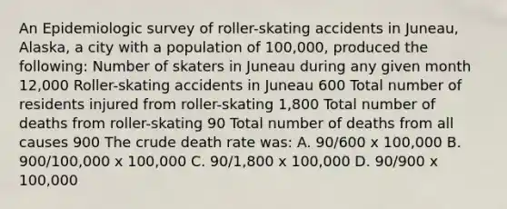 An Epidemiologic survey of roller-skating accidents in Juneau, Alaska, a city with a population of 100,000, produced the following: Number of skaters in Juneau during any given month 12,000 Roller-skating accidents in Juneau 600 Total number of residents injured from roller-skating 1,800 Total number of deaths from roller-skating 90 Total number of deaths from all causes 900 The crude death rate was: A. 90/600 x 100,000 B. 900/100,000 x 100,000 C. 90/1,800 x 100,000 D. 90/900 x 100,000