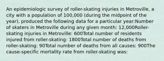 An epidemiologic survey of roller-skating injuries in Metroville, a city with a population of 100,000 (during the midpoint of the year), produced the following data for a particular year:Number of skaters in Metroville during any given month: 12,000Roller-skating injuries in Metroville: 600Total number of residents injured from roller-skating: 1800Total number of deaths from roller-skating: 90Total number of deaths from all causes: 900The cause-specific mortality rate from roller-skating was: