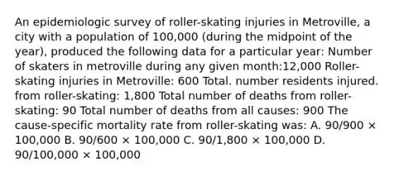 An epidemiologic survey of roller-skating injuries in Metroville, a city with a population of 100,000 (during the midpoint of the year), produced the following data for a particular year: Number of skaters in metroville during any given month:12,000 Roller-skating injuries in Metroville: 600 Total. number residents injured. from roller-skating: 1,800 Total number of deaths from roller-skating: 90 Total number of deaths from all causes: 900 The cause-specific mortality rate from roller-skating was: A. 90/900 × 100,000 B. 90/600 × 100,000 C. 90/1,800 × 100,000 D. 90/100,000 × 100,000