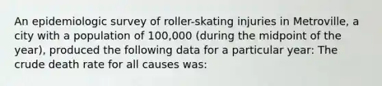 An epidemiologic survey of roller-skating injuries in Metroville, a city with a population of 100,000 (during the midpoint of the year), produced the following data for a particular year: The crude death rate for all causes was: