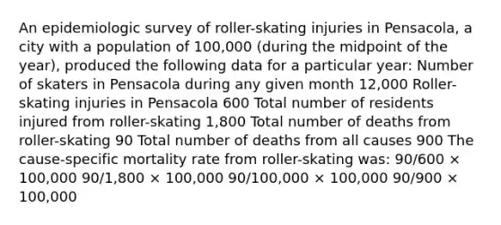 An epidemiologic survey of roller-skating injuries in Pensacola, a city with a population of 100,000 (during the midpoint of the year), produced the following data for a particular year: Number of skaters in Pensacola during any given month 12,000 Roller-skating injuries in Pensacola 600 Total number of residents injured from roller-skating 1,800 Total number of deaths from roller-skating 90 Total number of deaths from all causes 900 The cause-specific mortality rate from roller-skating was: 90/600 × 100,000 90/1,800 × 100,000 90/100,000 × 100,000 90/900 × 100,000