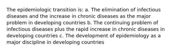 The epidemiologic transition is: a. The elimination of infectious diseases and the increase in chronic diseases as the major problem in developing countries b. The continuing problem of infectious diseases plus the rapid increase in chronic diseases in developing countries c. The development of epidemiology as a major discipline in developing countries