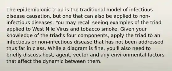 The epidemiologic triad is the traditional model of infectious disease causation, but one that can also be applied to non-infectious diseases. You may recall seeing examples of the triad applied to West Nile Virus and tobacco smoke. Given your knowledge of the triad's four components, apply the triad to an infectious or non-infectious disease that has not been addressed thus far in class. While a diagram is fine, you'll also need to briefly discuss host, agent, vector and any environmental factors that affect the dynamic between them.