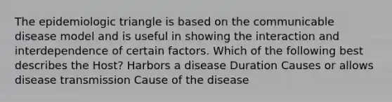 The epidemiologic triangle is based on the communicable disease model and is useful in showing the interaction and interdependence of certain factors. Which of the following best describes the Host? Harbors a disease Duration Causes or allows disease transmission Cause of the disease