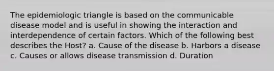 The epidemiologic triangle is based on the communicable disease model and is useful in showing the interaction and interdependence of certain factors. Which of the following best describes the Host? a. Cause of the disease b. Harbors a disease c. Causes or allows disease transmission d. Duration