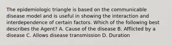 The epidemiologic triangle is based on the communicable disease model and is useful in showing the interaction and interdependence of certain factors. Which of the following best describes the Agent? A. Cause of the disease B. Afflicted by a disease C. Allows disease transmission D. Duration