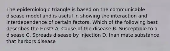 The epidemiologic triangle is based on the communicable disease model and is useful in showing the interaction and interdependence of certain factors. Which of the following best describes the Host? A. Cause of the disease B. Susceptible to a disease C. Spreads disease by injection D. Inanimate substance that harbors disease