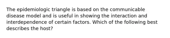 The epidemiologic triangle is based on the communicable disease model and is useful in showing the interaction and interdependence of certain factors. Which of the following best describes the host?