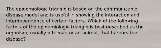 The epidemiologic triangle is based on the communicable disease model and is useful in showing the interaction and interdependence of certain factors. Which of the following factors of the epidemiologic triangle is best described as the organism, usually a human or an animal, that harbors the disease?