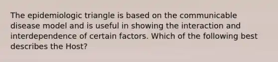 The epidemiologic triangle is based on the communicable disease model and is useful in showing the interaction and interdependence of certain factors. Which of the following best describes the Host?